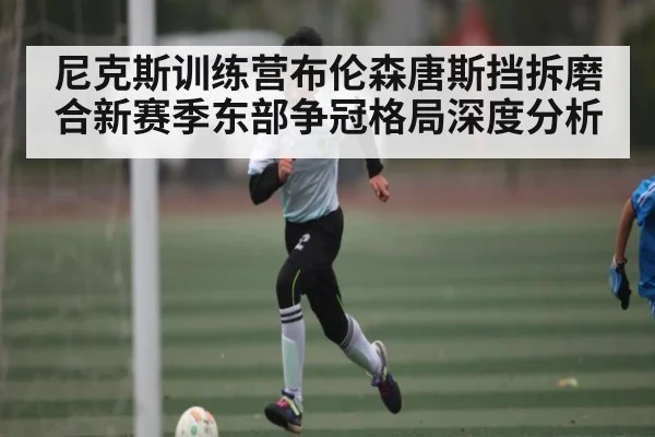 尼克斯训练营布伦森唐斯挡拆磨合新赛季东部争冠格局深度分析