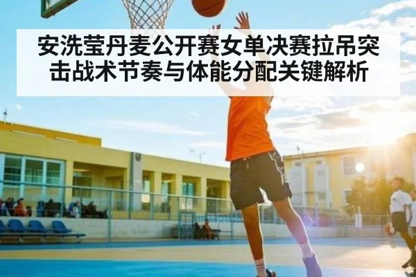 安洗莹丹麦公开赛女单决赛拉吊突击战术节奏与体能分配关键解析